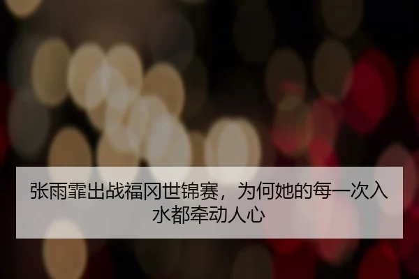 张雨霏出战福冈世锦赛，为何她的每一次入水都牵动人心
